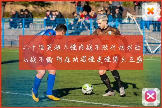 二十场英超六强内战不败对切尔西七战不输 阿森纳遇强更强势头正盛